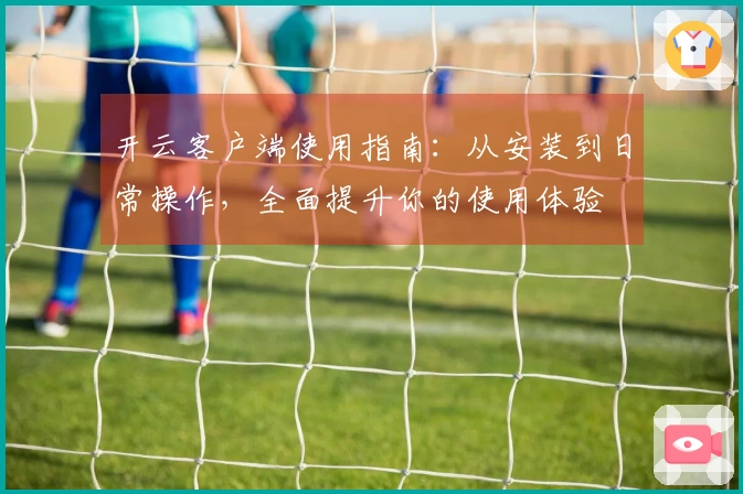 开云客户端使用指南：从安装到日常操作，全面提升你的使用体验