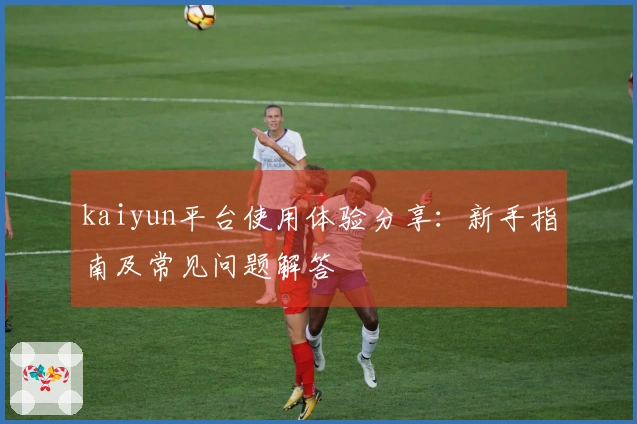 kaiyun平台使用体验分享：新手指南及常见问题解答