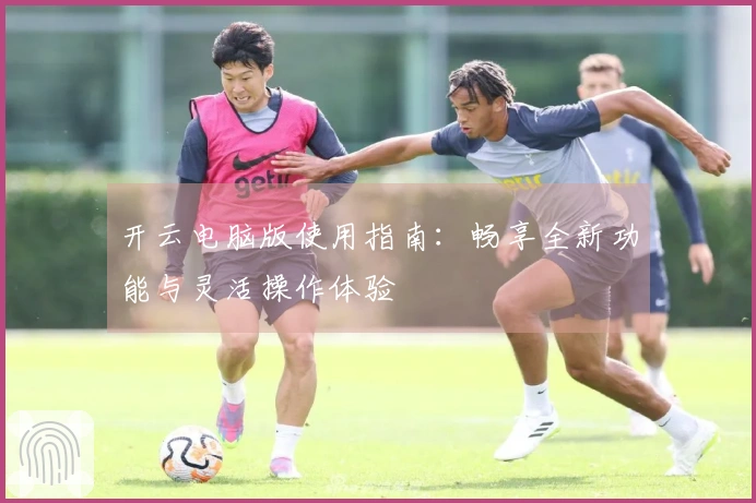 开云电脑版使用指南：畅享全新功能与灵活操作体验